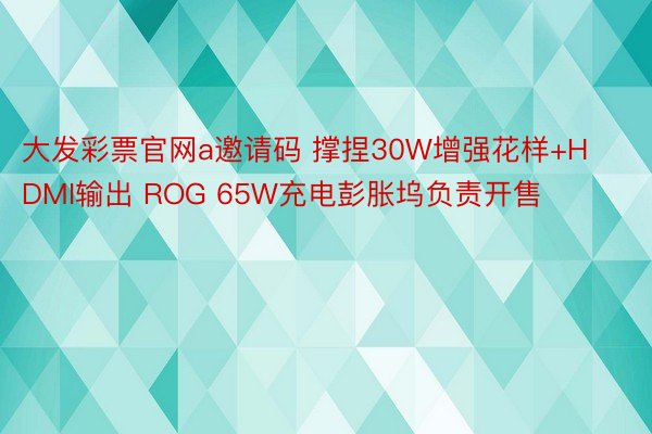 大发彩票官网a邀请码 撑捏30W增强花样+HDMI输出 ROG 65W充电彭胀坞负责开售