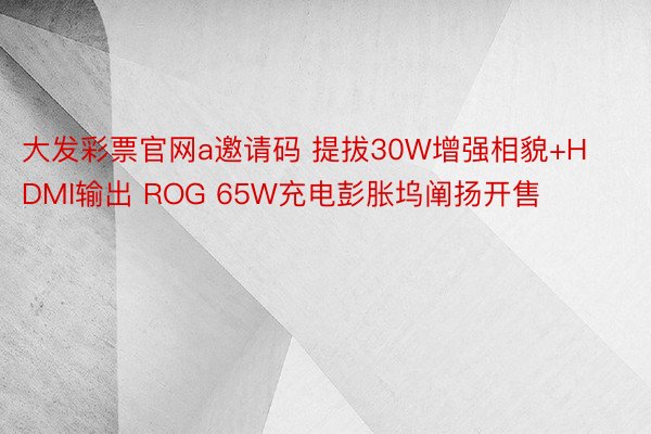 大发彩票官网a邀请码 提拔30W增强相貌+HDMI输出 ROG 65W充电彭胀坞阐扬开售